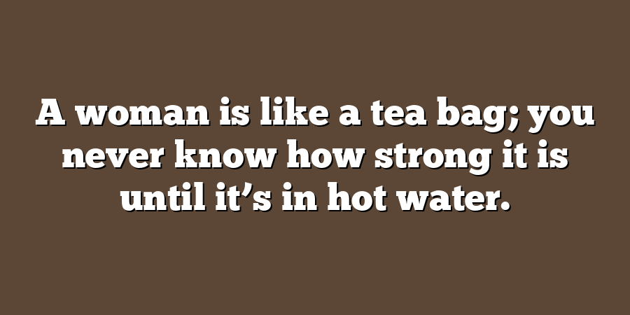 A woman is like a tea bag; you never know how strong it is until it’s in hot water.