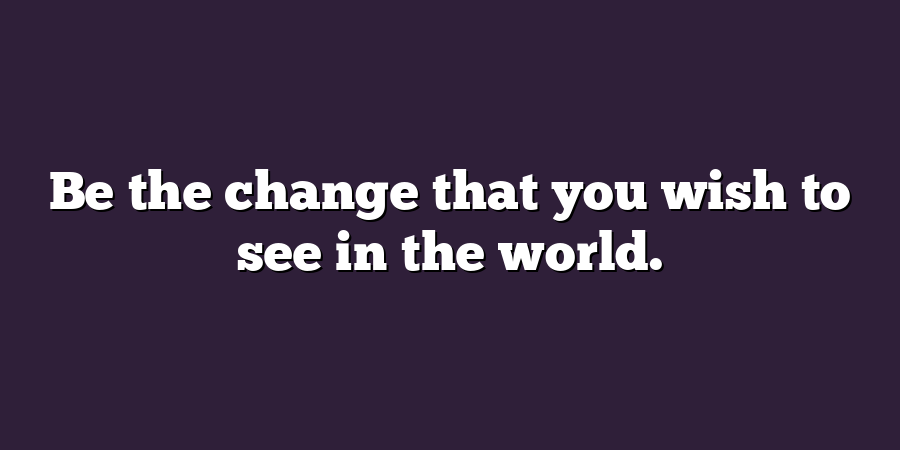 Be the change that you wish to see in the world.