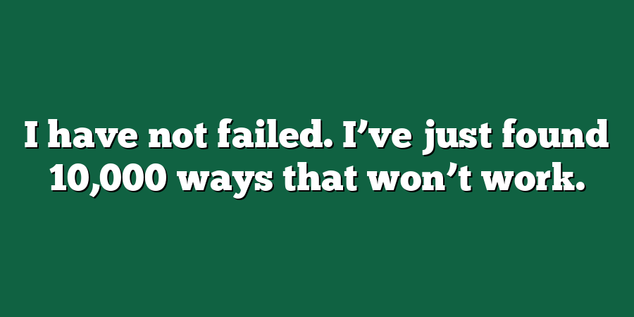 I have not failed. I’ve just found 10,000 ways that won’t work.