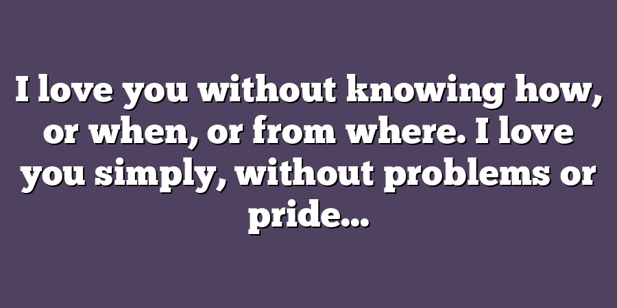 I love you without knowing how, or when, or from where. I love you simply, without problems or pride...