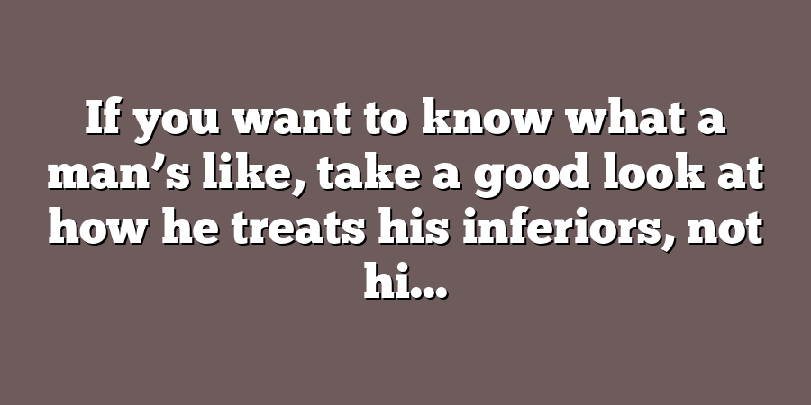 If you want to know what a man’s like, take a good look at how he treats his inferiors, not hi...