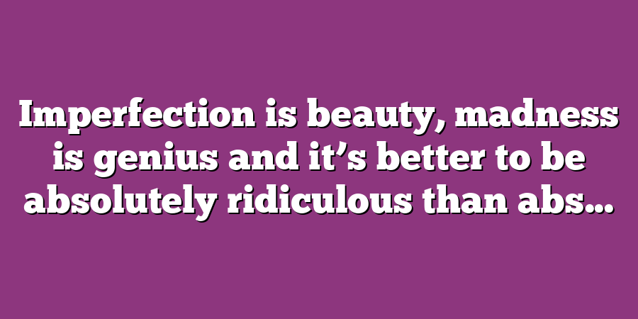 Imperfection is beauty, madness is genius and it’s better to be absolutely ridiculous than abs...