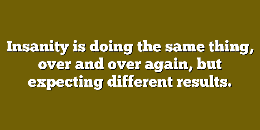 Insanity is doing the same thing, over and over again, but expecting different results.