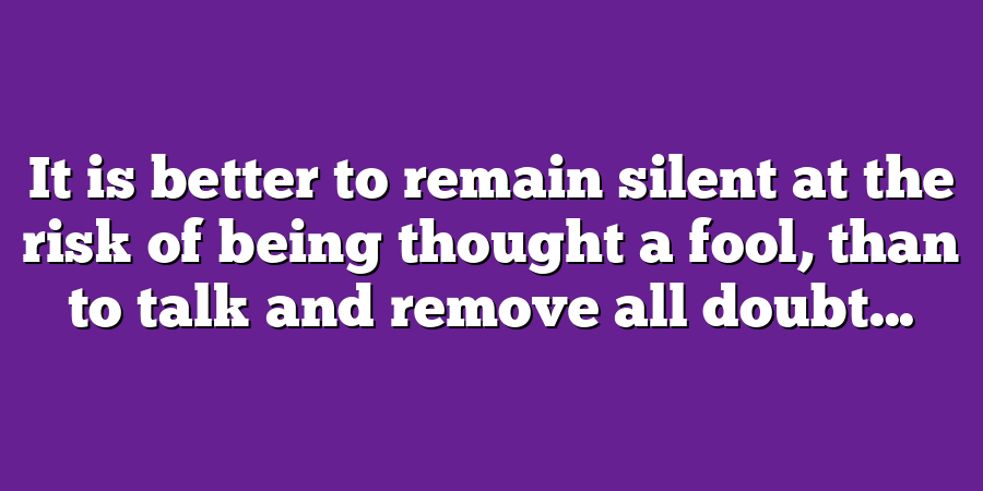 It is better to remain silent at the risk of being thought a fool, than to talk and remove all doubt...