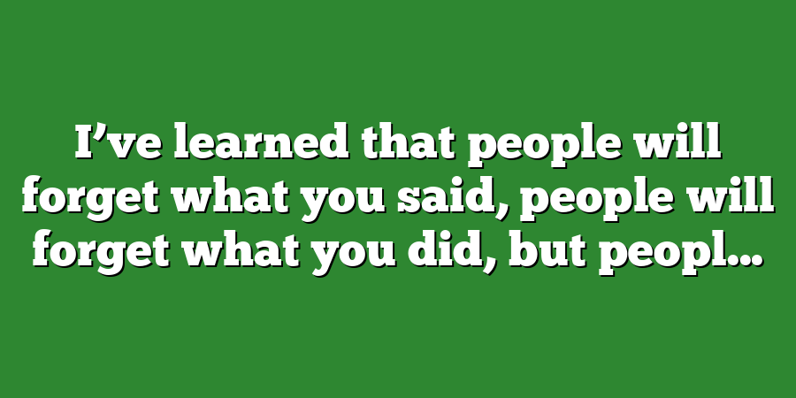 I’ve learned that people will forget what you said, people will forget what you did, but peopl...