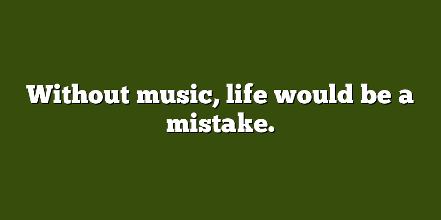 Without music, life would be a mistake.