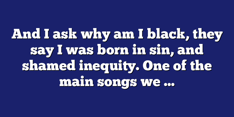 And I ask why am I black, they say I was born in sin, and shamed inequity. One of the main songs we ...