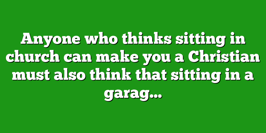 Anyone who thinks sitting in church can make you a Christian must also think that sitting in a garag...