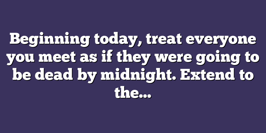 Beginning today, treat everyone you meet as if they were going to be dead by midnight. Extend to the...