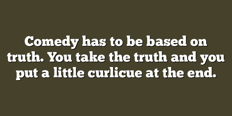 Comedy has to be based on truth. You take the truth and you put a little curlicue at the end.