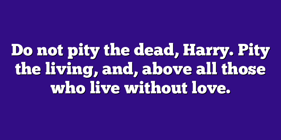 Do not pity the dead, Harry. Pity the living, and, above all those who live without love.