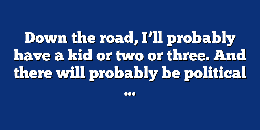 Down the road, I’ll probably have a kid or two or three. And there will probably be political ...