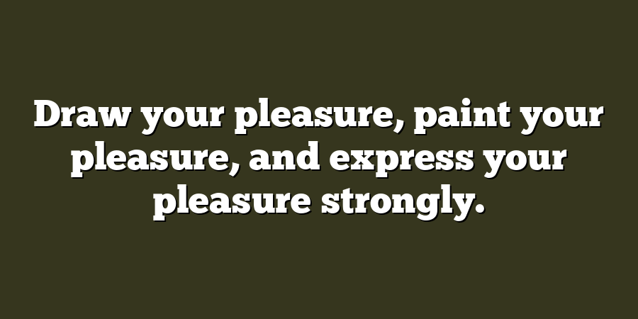 Draw your pleasure, paint your pleasure, and express your pleasure strongly.