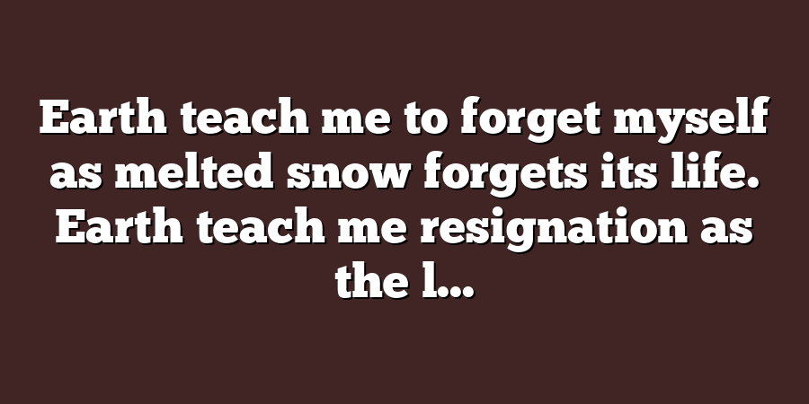 Earth teach me to forget myself as melted snow forgets its life. Earth teach me resignation as the l...