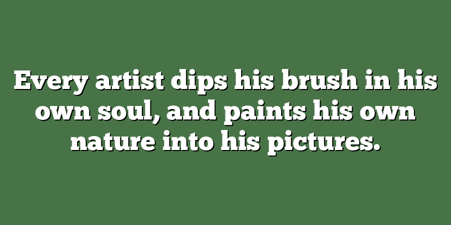 Every artist dips his brush in his own soul, and paints his own nature into his pictures.