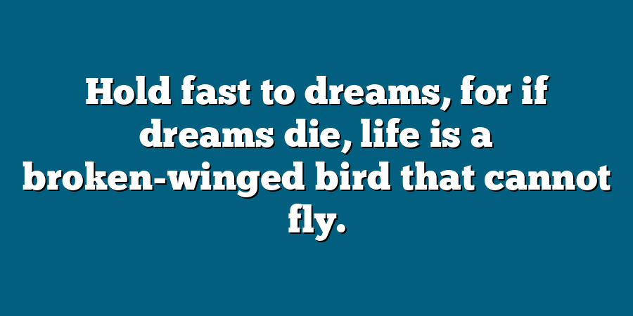 Hold fast to dreams, for if dreams die, life is a broken-winged bird that cannot fly.