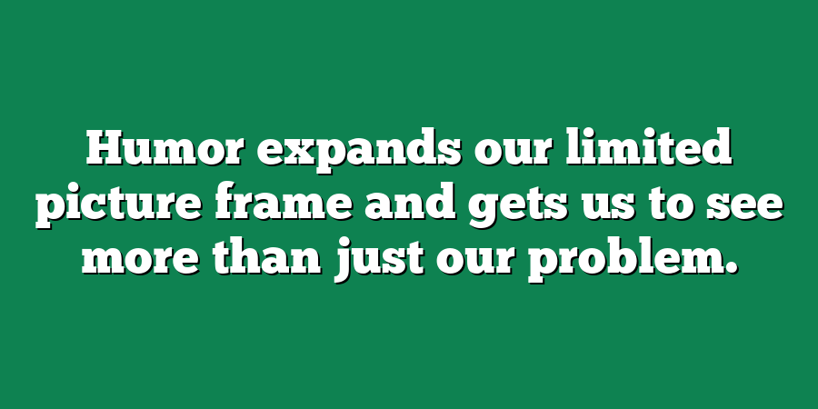 Humor expands our limited picture frame and gets us to see more than just our problem.