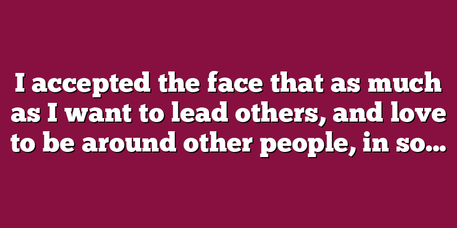 I accepted the face that as much as I want to lead others, and love to be around other people, in so...