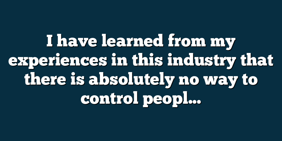 I have learned from my experiences in this industry that there is absolutely no way to control peopl...