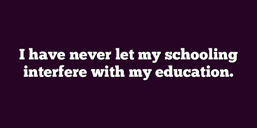 I have never let my schooling interfere with my education.