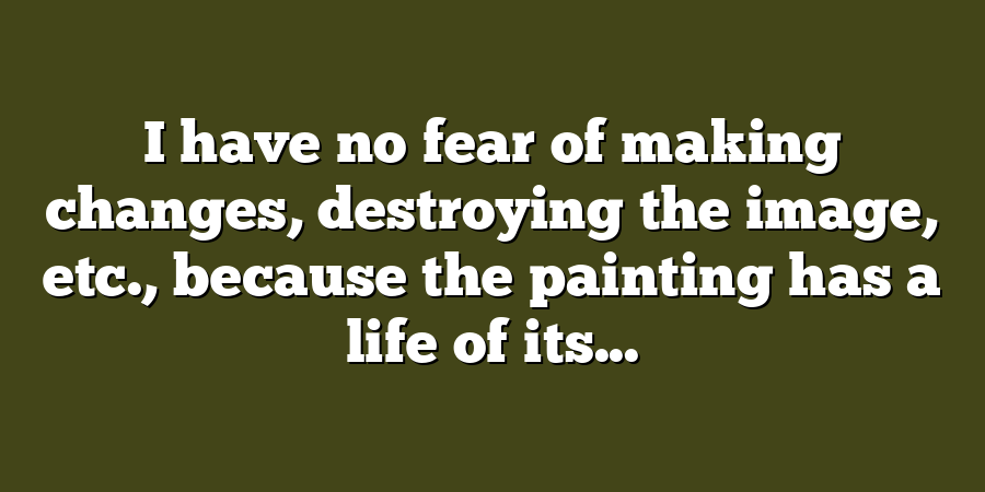 I have no fear of making changes, destroying the image, etc., because the painting has a life of its...