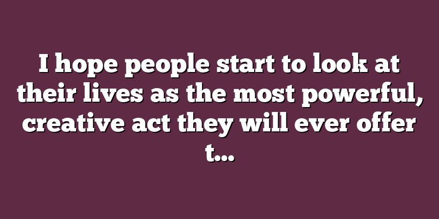 I hope people start to look at their lives as the most powerful, creative act they will ever offer t...