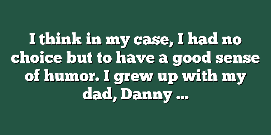 I think in my case, I had no choice but to have a good sense of humor. I grew up with my dad, Danny ...