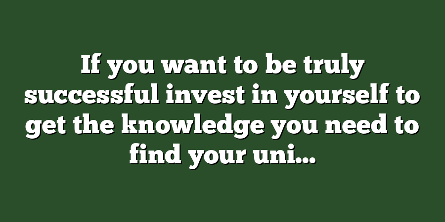 If you want to be truly successful invest in yourself to get the knowledge you need to find your uni...