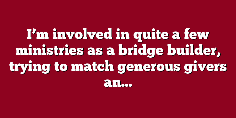 I’m involved in quite a few ministries as a bridge builder, trying to match generous givers an...