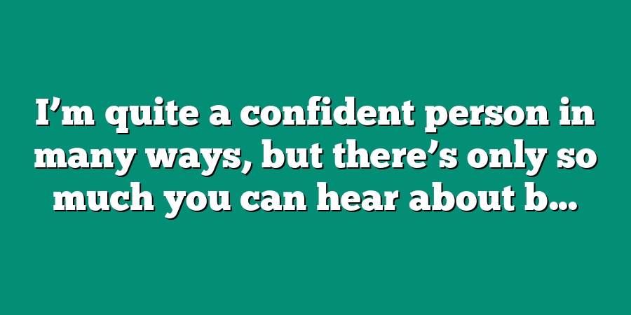 I’m quite a confident person in many ways, but there’s only so much you can hear about b...