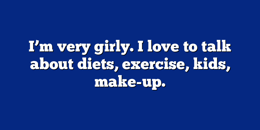 I’m very girly. I love to talk about diets, exercise, kids, make-up.