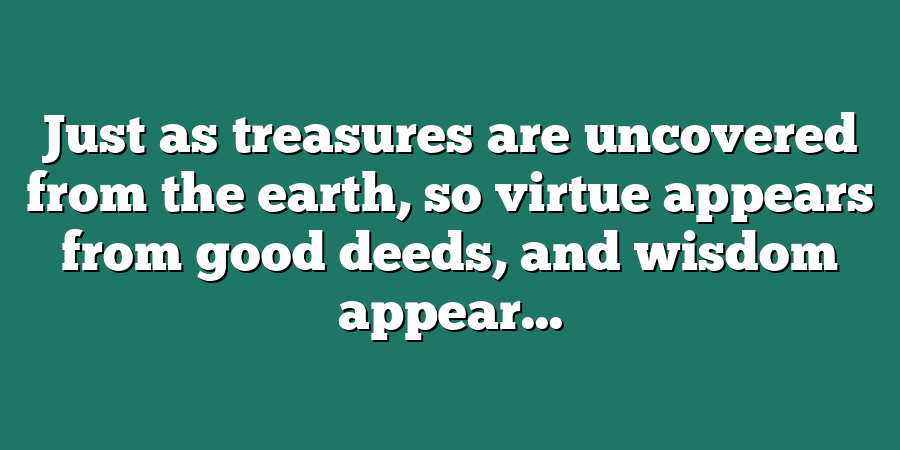 Just as treasures are uncovered from the earth, so virtue appears from good deeds, and wisdom appear...