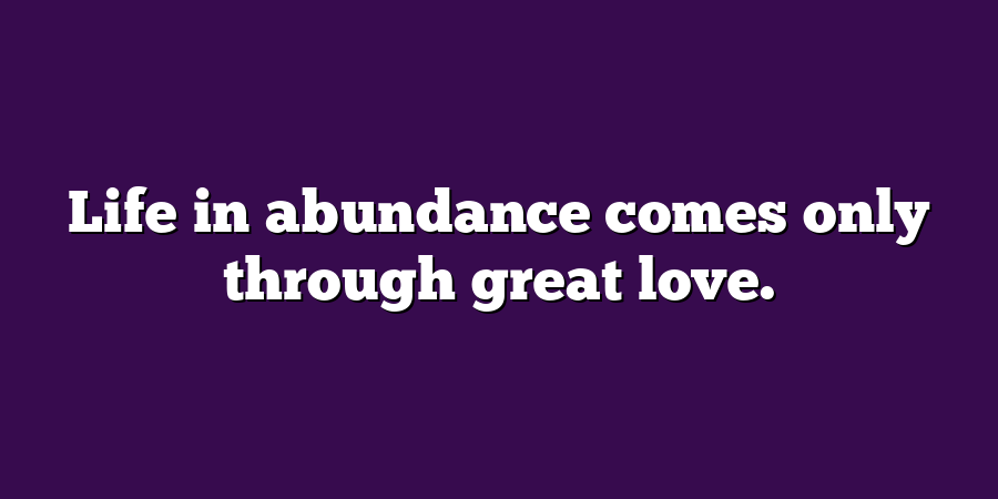 Life in abundance comes only through great love.