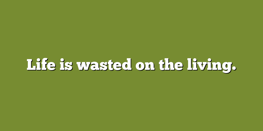 Life is wasted on the living.