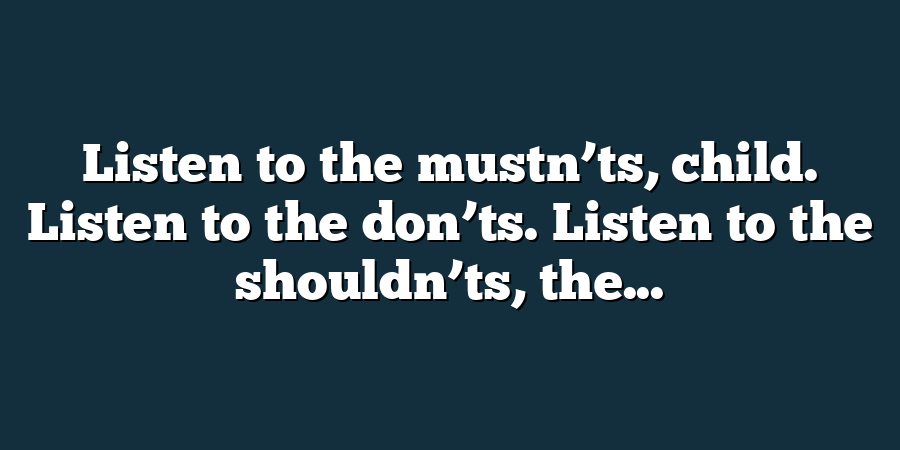 Listen to the mustn’ts, child. Listen to the don’ts. Listen to the shouldn’ts, the...