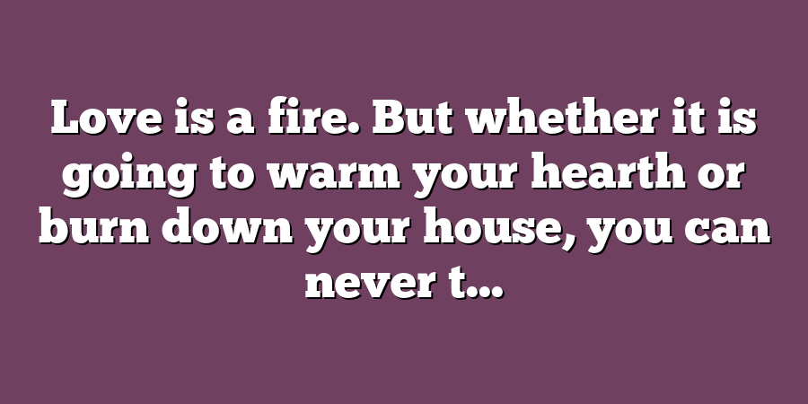 Love is a fire. But whether it is going to warm your hearth or burn down your house, you can never t...