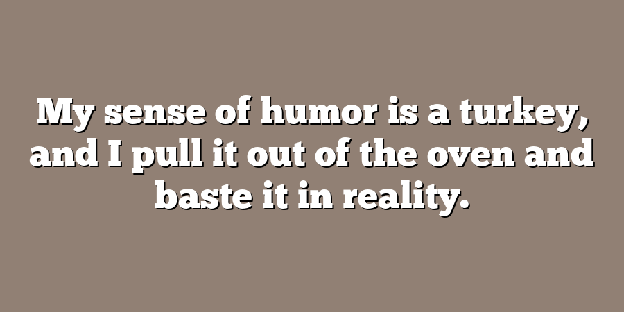 My sense of humor is a turkey, and I pull it out of the oven and baste it in reality.