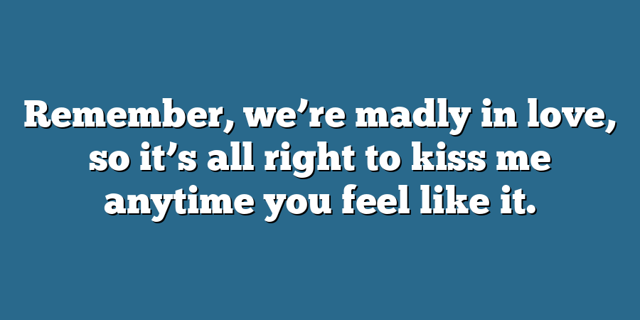 Remember, we’re madly in love, so it’s all right to kiss me anytime you feel like it.