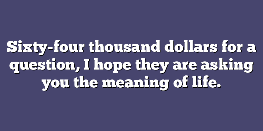 Sixty-four thousand dollars for a question, I hope they are asking you the meaning of life.