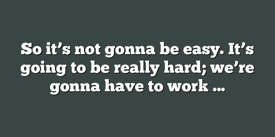 So it’s not gonna be easy. It’s going to be really hard; we’re gonna have to work ...