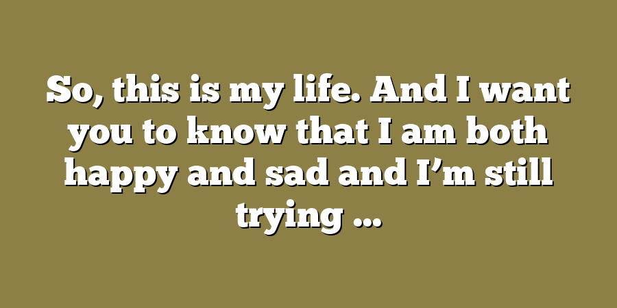 So, this is my life. And I want you to know that I am both happy and sad and I’m still trying ...