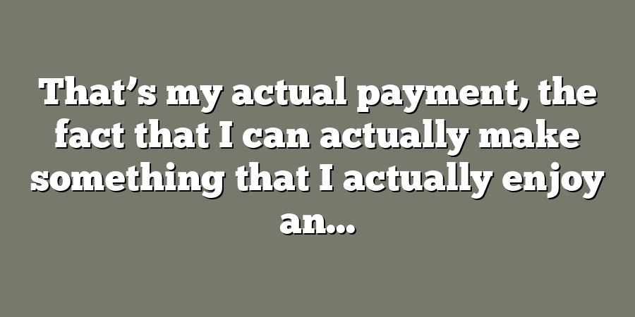 That’s my actual payment, the fact that I can actually make something that I actually enjoy an...