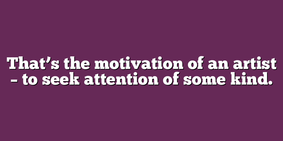 That’s the motivation of an artist – to seek attention of some kind.