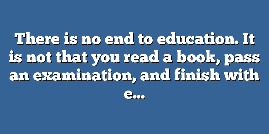 There is no end to education. It is not that you read a book, pass an examination, and finish with e...