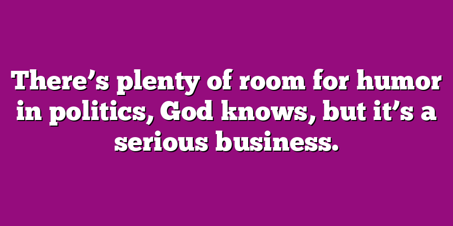 There’s plenty of room for humor in politics, God knows, but it’s a serious business.