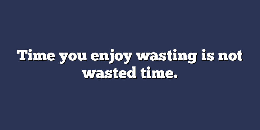 Time you enjoy wasting is not wasted time.