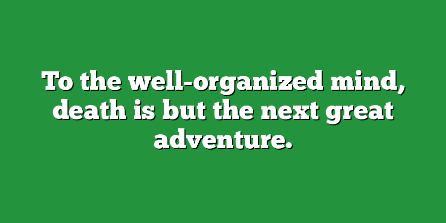 To the well-organized mind, death is but the next great adventure.