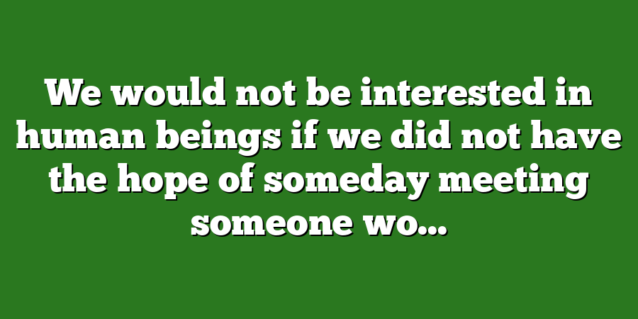 We would not be interested in human beings if we did not have the hope of someday meeting someone wo...