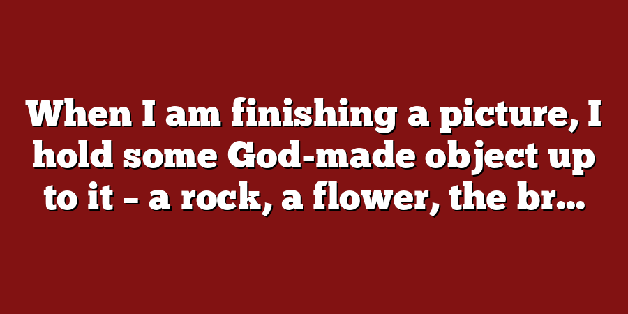 When I am finishing a picture, I hold some God-made object up to it – a rock, a flower, the br...