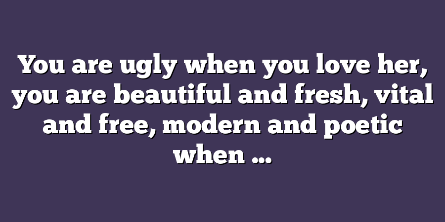 You are ugly when you love her, you are beautiful and fresh, vital and free, modern and poetic when ...